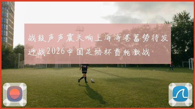 战鼓声声震天响上海海港蓄势待发迎战2026中国足协杯首轮激战