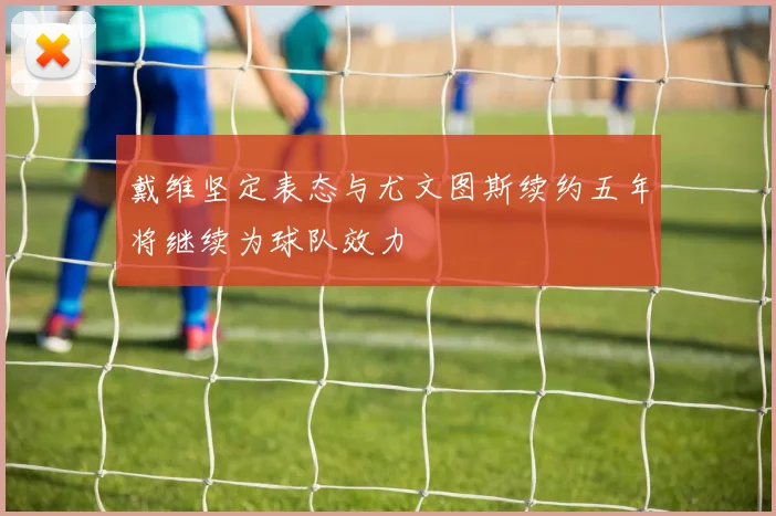 戴维坚定表态与尤文图斯续约五年将继续为球队效力