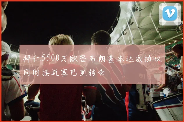 拜仁5500万欧签布朗基本达成协议同时接近塞巴里转会