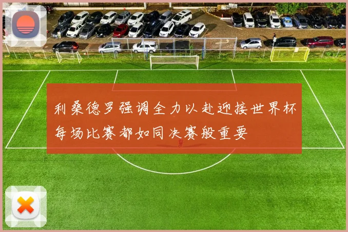 利桑德罗强调全力以赴迎接世界杯每场比赛都如同决赛般重要