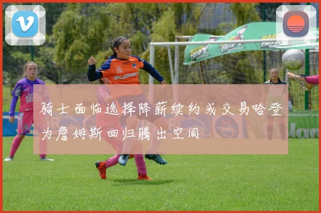 骑士面临选择降薪续约或交易哈登为詹姆斯回归腾出空间