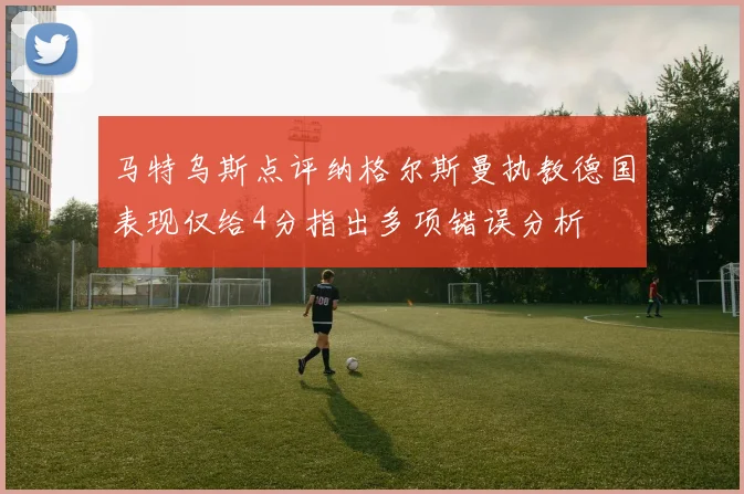 马特乌斯点评纳格尔斯曼执教德国表现仅给4分指出多项错误分析