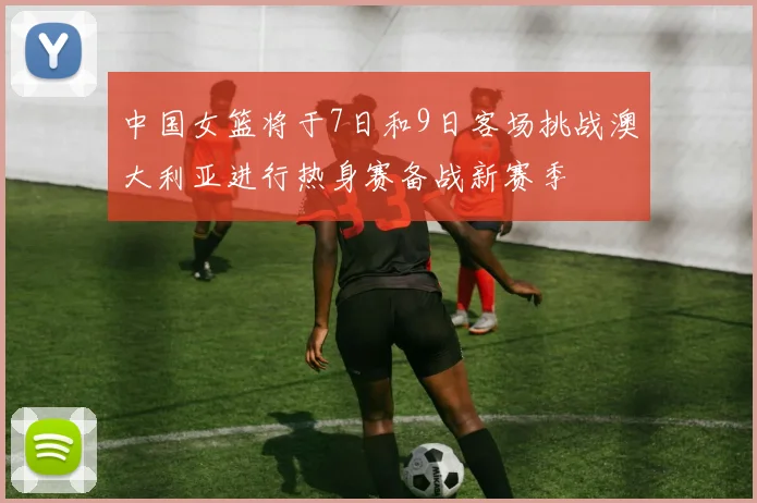 中国女篮将于7日和9日客场挑战澳大利亚进行热身赛备战新赛季