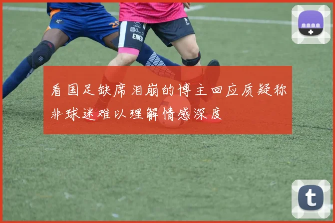看国足缺席泪崩的博主回应质疑称非球迷难以理解情感深度
