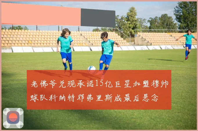 老佛爷兑现承诺15亿巨星加盟穆帅球队科纳特邓弗里斯成最后悬念