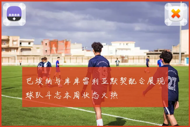 巴埃纳与库库雷利亚默契配合展现球队斗志本周状态火热