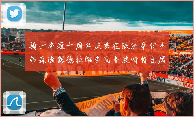 骑士夺冠十周年庆典在欧洲举行杰弗森透露德拉维多瓦香波特将出席