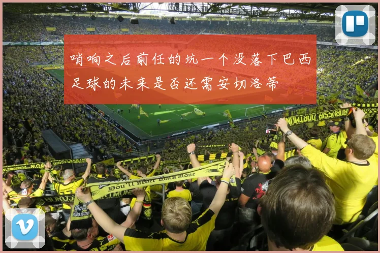 哨响之后前任的坑一个没落下巴西足球的未来是否还需安切洛蒂