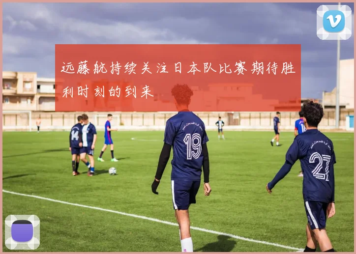 远藤航持续关注日本队比赛期待胜利时刻的到来