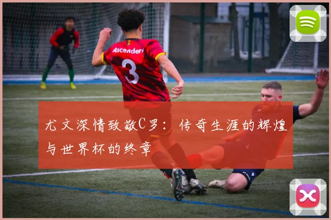 尤文深情致敬C罗：传奇生涯的辉煌与世界杯的终章