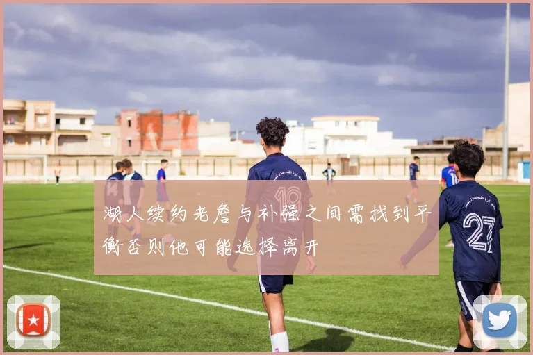湖人续约老詹与补强之间需找到平衡否则他可能选择离开