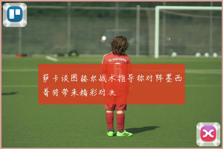 萨卡谈图赫尔战术指导称对阵墨西哥将带来精彩对决