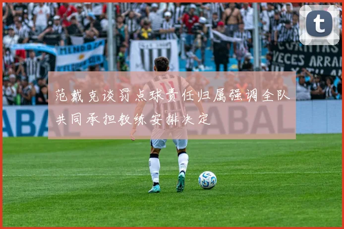 范戴克谈罚点球责任归属强调全队共同承担教练安排决定