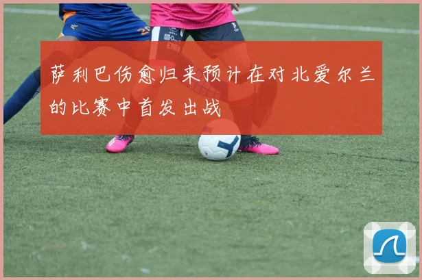 萨利巴伤愈归来预计在对北爱尔兰的比赛中首发出战